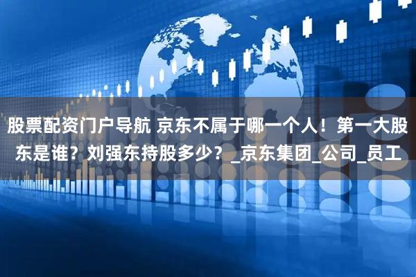 股票配资门户导航 京东不属于哪一个人！第一大股东是谁？刘强东持股多少？_京东集团_公司_员工