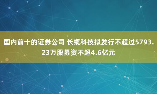 国内前十的证券公司 长缆科技拟发行不超过5793.23万股募资不超4.6亿元