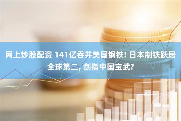 网上炒股配资 141亿吞并美国钢铁! 日本制铁跃居全球第二, 剑指中国宝武?
