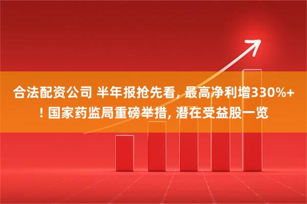 合法配资公司 半年报抢先看, 最高净利增330%+! 国家药监局重磅举措, 潜在受益股一览