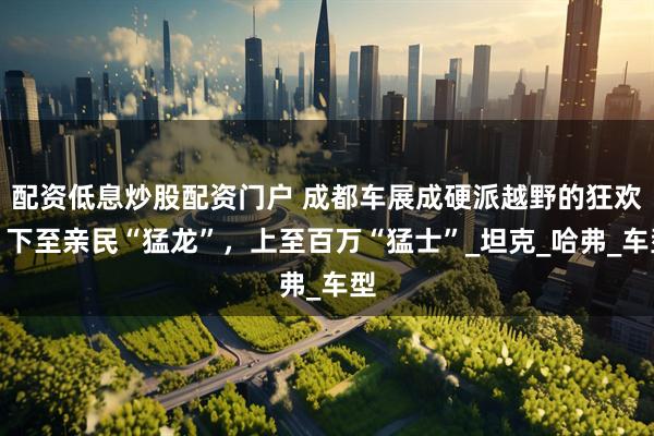 配资低息炒股配资门户 成都车展成硬派越野的狂欢！下至亲民“猛龙”，上至百万“猛士”_坦克_哈弗_车型