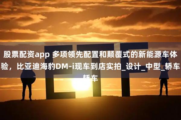 股票配资app 多项领先配置和颠覆式的新能源车体验，比亚迪海豹DM-i现车到店实拍_设计_中型_轿车