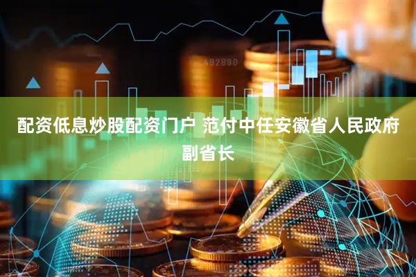 配资低息炒股配资门户 范付中任安徽省人民政府副省长