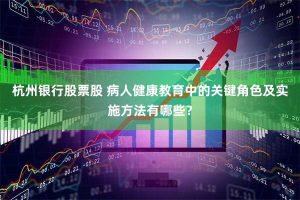 杭州银行股票股 病人健康教育中的关键角色及实施方法有哪些？