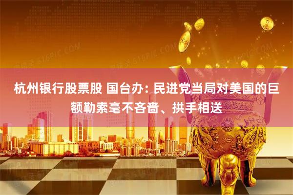 杭州银行股票股 国台办: 民进党当局对美国的巨额勒索毫不吝啬、拱手相送