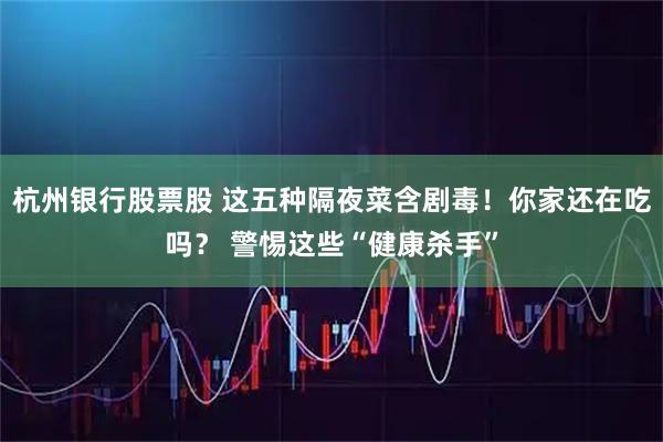 杭州银行股票股 这五种隔夜菜含剧毒！你家还在吃吗？ 警惕这些“健康杀手”