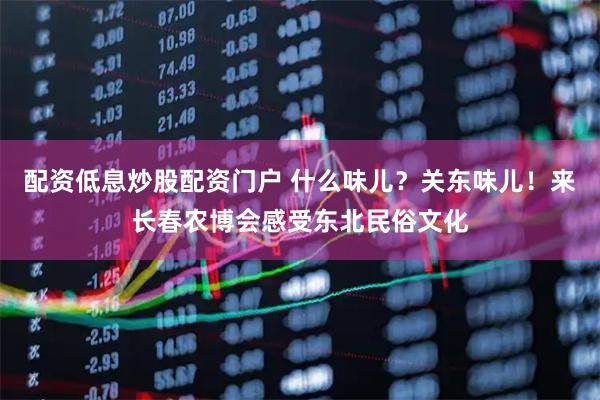 配资低息炒股配资门户 什么味儿？关东味儿！来长春农博会感受东北民俗文化