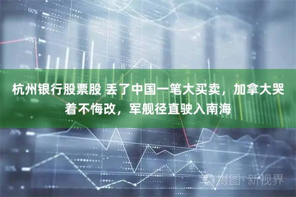 杭州银行股票股 丢了中国一笔大买卖，加拿大哭着不悔改，军舰径直驶入南海