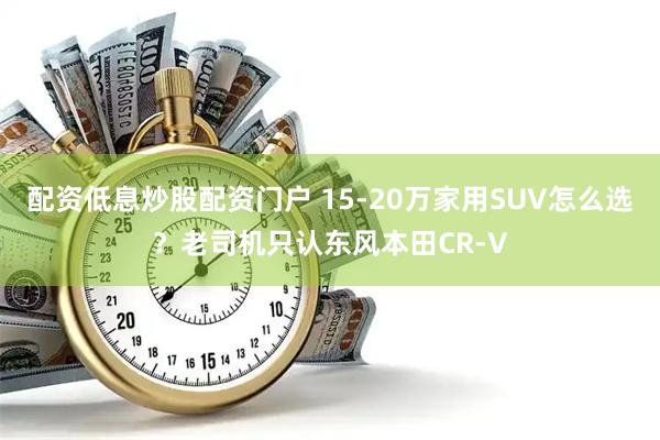 配资低息炒股配资门户 15-20万家用SUV怎么选？老司机只认东风本田CR-V