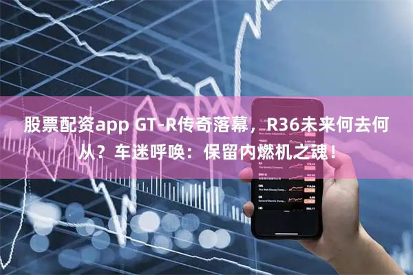 股票配资app GT-R传奇落幕，R36未来何去何从？车迷呼唤：保留内燃机之魂！