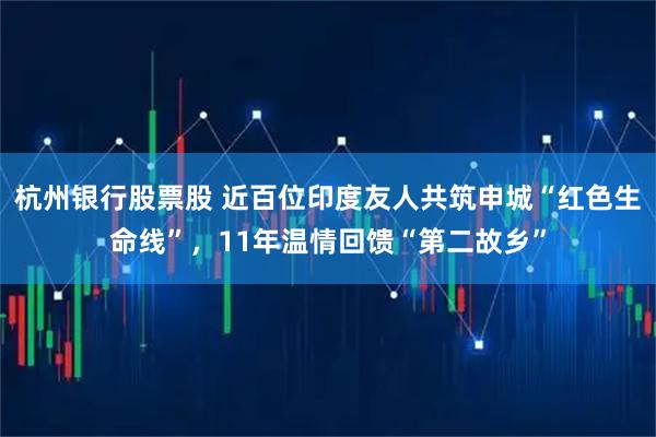杭州银行股票股 近百位印度友人共筑申城“红色生命线”，11年温情回馈“第二故乡”