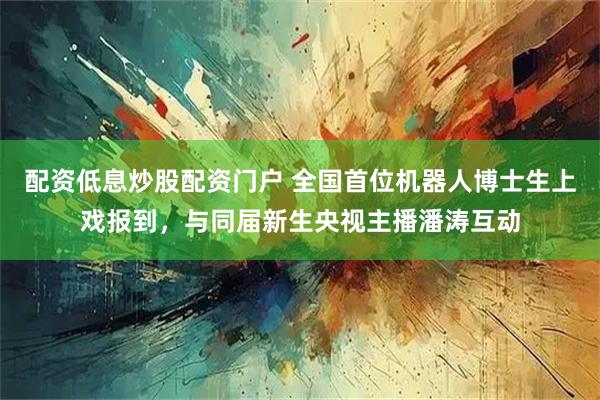 配资低息炒股配资门户 全国首位机器人博士生上戏报到，与同届新生央视主播潘涛互动