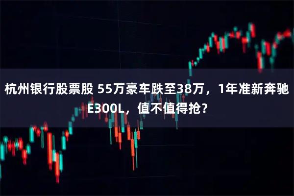 杭州银行股票股 55万豪车跌至38万，1年准新奔驰E300L，值不值得抢？