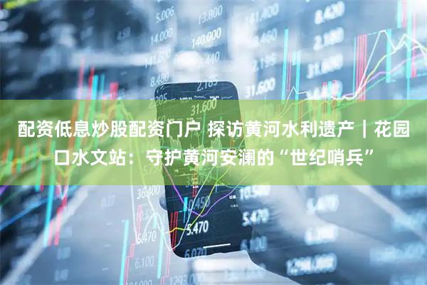 配资低息炒股配资门户 探访黄河水利遗产｜花园口水文站：守护黄河安澜的“世纪哨兵”