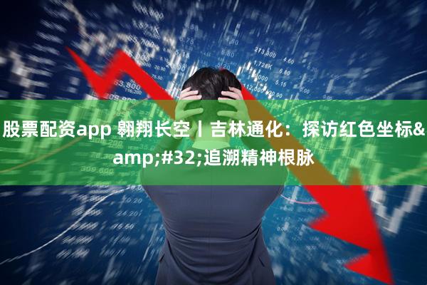 股票配资app 翱翔长空丨吉林通化：探访红色坐标&#32;追溯精神根脉