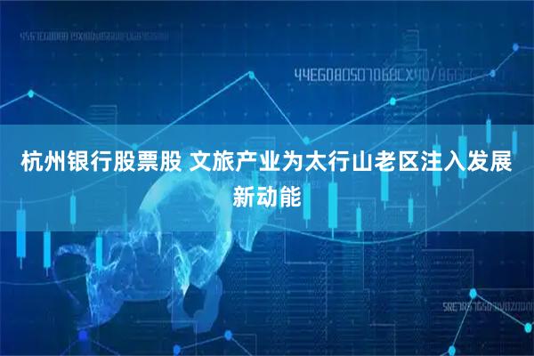 杭州银行股票股 文旅产业为太行山老区注入发展新动能