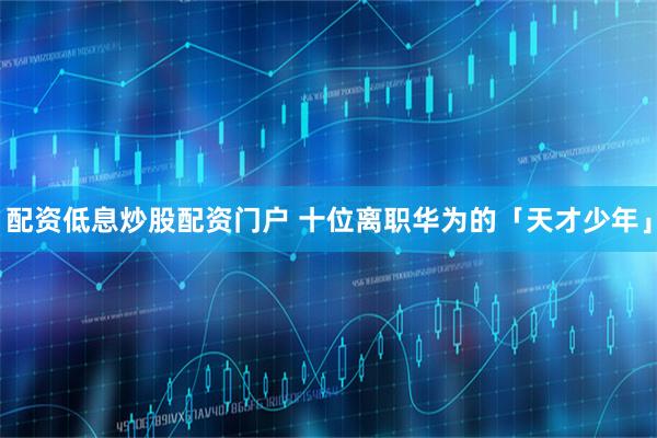 配资低息炒股配资门户 十位离职华为的「天才少年」