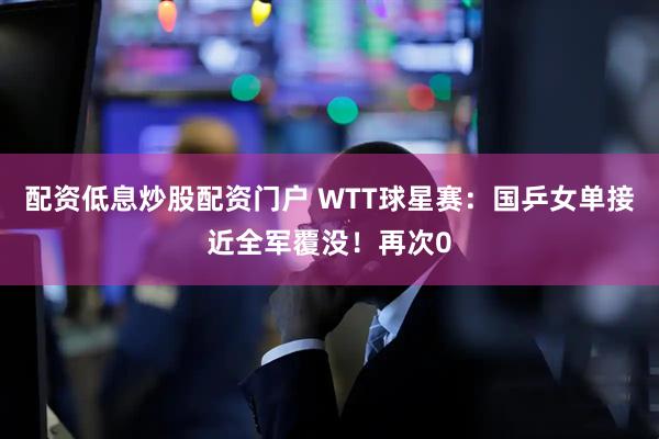 配资低息炒股配资门户 WTT球星赛:国乒女单接近全军覆没!再次0