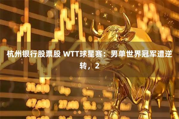 杭州银行股票股 WTT球星赛:男单世界冠军遭逆转,2
