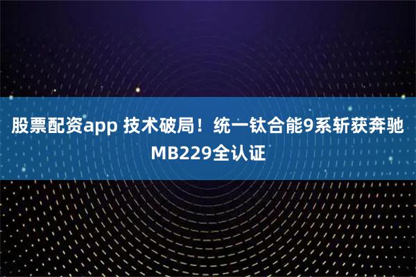 股票配资app 技术破局！统一钛合能9系斩获奔驰MB229全认证
