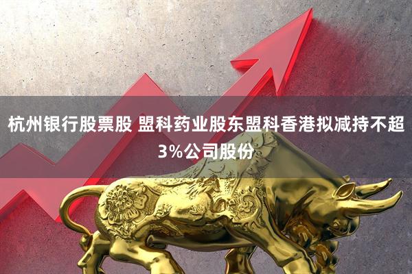 杭州银行股票股 盟科药业股东盟科香港拟减持不超3%公司股份