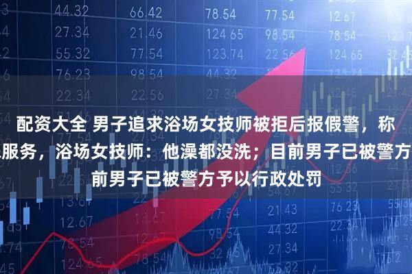 配资大全 男子追求浴场女技师被拒后报假警，称浴场提供特殊服务，浴场女技师：他澡都没洗；目前男子已被警方予以行政处罚